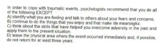 In order to cope with traumatic events, psychologists recommend that you do all of the following EXCEPT
A) identify what you are feeling and talk to others about your fears and concerns.
B) continue to do the things that you enjoy and that make life meaningful.
C) think about the skills that have helped you overcome adversity in the past and apply them to the present situation.
D) leave the physical area where the event occurred immediately and, if possible, do not return for at least three years.