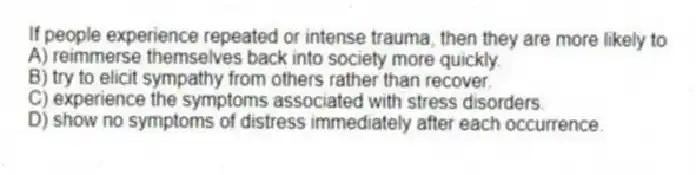 If people experience repeated or intense trauma, then they are more likely to
A) reimmerse themselves back into society more quickly.
B) try to elicit sympathy from others rather than recover.
C) experience the symptoms associated with stress disorders.
D) show no symptoms of distress immediately after each occurrence.