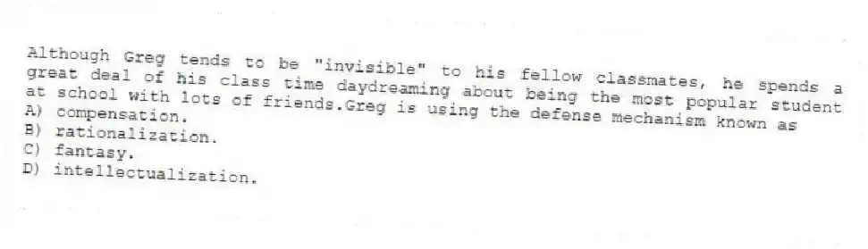 Although Greg tends to be "invisible" to his fellow classmates, he spends a great deal of his class time daydreaming about being the most popular student at school with lots of friends.Greg is using the defense mechanism known as
A) compensation.
B) rationalization.
C) fantasy.
D) intellectualization.