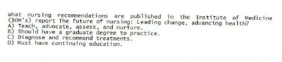What nursing recommendations are published in the Institute of Medicine (IOM's) report The future of nursing: Leading change, advancing health?
A) Teach, advocate, assess, and nurture.
B) Should have a graduate degree to practice.
C) Diagnose and recommend treatments.
D) Must have continuing education.
