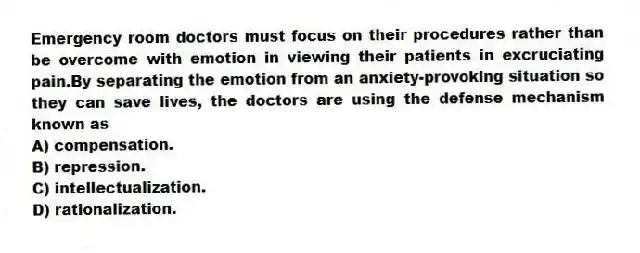 Emergency room doctors must focus on their procedures rather than be overcome with emotion in viewing their patients in excruciating pain.By separating the emotion from an anxiety-provoking situation so they can save lives, the doctors are using the defense mechanism known as
A) compensation.
B) repression.
C) intellectualization.
D) rationalization.