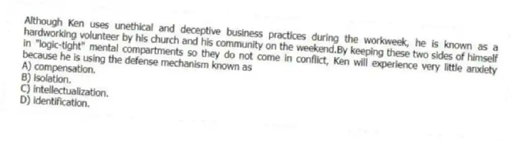 Although Ken uses unethical and deceptive business practices during the workweek, he is known as a hardworking volunteer by his church and his community on the weekend.By keeping these two sides of himself in "logic-tight" mental compartments so they do not come in conflict, Ken will experience very little anxiety because he is using the defense mechanism known as
A) compensation.
B) isolation.
C) intellectualization.
D) identification.