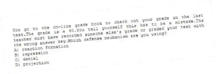You go to the on-line grade book to check out your grade on the last test.The grade is a 60.You tell yourself this has to be a mistake.The teacher must have recorded someone else's grade or graded your test with the wrong answer key.Which defense mechanism are you using?
A) reaction formation
B) repression
C) denial
D) projection