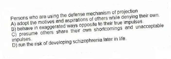 Persons who are using the defense mechanism of projection
A) adopt the motives and aspirations of others while denying their own.
B) behave in exaggerated ways opposite to their true impulses.
C) presume others share their own shortcomings and unacceptable impulses.
D) run the risk of developing schizophrenia later in life.