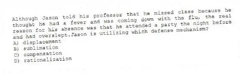 Although Jason told his professor that he missed class because he thought he had a fever and was coming down with the flu, the real reason for his absence was that he attended a party the night before and had overslept.Jason is utilizing which defense mechanism?
A) displacement
B) sublimation
C) compensation
D) rationalization