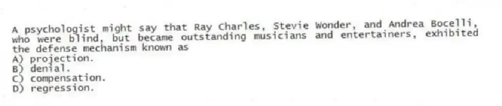 A psychologist might say that Ray Charles, Stevie Wonder, and Andrea Bocelli, who were blind, but became outstanding musicians and entertainers, exhibited the defense mechanism known as
A) projection.
B) denial.
C) compensation.
D) regression.