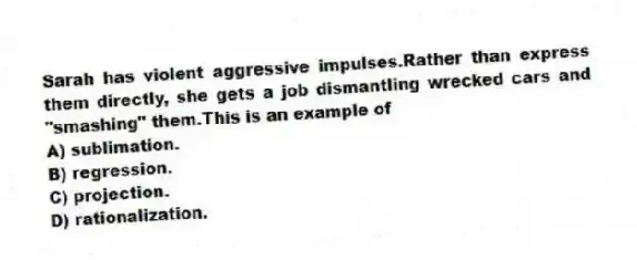 Sarah has violent aggressive impulses.Rather than express them directly, she gets a job dismantling wrecked cars and "smashing" them.This is an example of
A) sublimation.
B) regression.
C) projection.
D) rationalization.