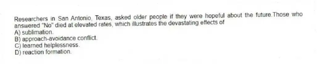 Researchers in San Antonio, Texas, asked older people if they were hopeful about the future.Those who answered "No" died at elevated rates, which illustrates the devastating effects of
A) sublimation.
B) approach-avoidance conflict.
C) learned helplessness.
D) reaction formation.