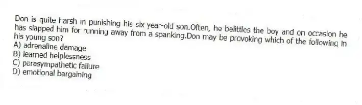 Don is quite harsh in punishing his six-year-old son.Often, he belittles the boy and on occasion he has slapped him for running away from a spanking.Don may be provoking which of the following in his young son?
A) adrenaline damage
B) learned helplessness
C) parasympathetic failure
D) emotional bargaining