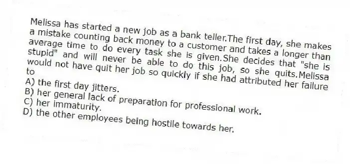 Melissa has started a new job as a bank teller.The first day, she makes a mistake counting back money to a customer and takes a longer than average time to do every task she is given.She decides that "she is stupid" and will never be able to do this job, so she quits.Melissa would not have quit her job so quickly if she had attributed her failure to
A) the first day jitters.
B) her general lack of preparation for professional work.
C) her immaturity.
D) the other employees being hostile towards her.