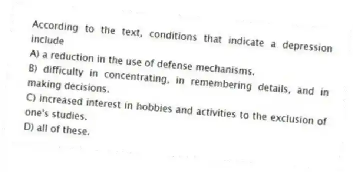 According to the text, conditions that indicate a depression include
A) a reduction in the use of defense mechanisms.
B) difficulty in concentrating, in remembering details, and in making decisions.
C) increased interest in hobbies and activities to the exclusion of one's studies.
D) all of these.