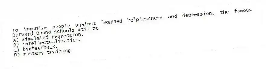 To immunize people against learned helplessness and depression, the famous Outward Bound schools utilize
A) simulated regression.
B) intellectualization.
C) biofeedback.
D) mastery training.