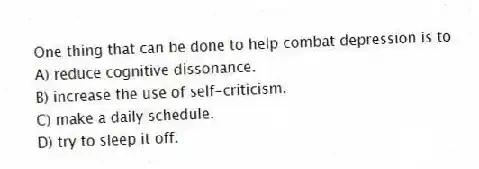 One thing that can be done to help combat depression is to
A) reduce cognitive dissonance.
B) increase the use of self-criticism.
C) make a daily schedule.
D) try to sleep it off.