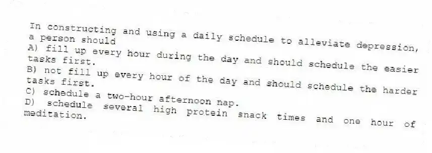 In constructing and using a daily schedule to alleviate depression, a person should
A) fill up every hour during the day and should schedule the easier tasks first.
B) not fill up every hour of the day and should schedule the harder tasks first.
C) schedule a two-hour afternoon nap.
D) schedule several high protein snack times and one hour of meditation.