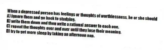 When a depressed person has feelings or thoughts of worthlessness, he or she should
A) ignore them and go back to studying.
B) write them down and then write a rational answer to each one.
C) repeat the thoughts over and over until they lose their meaning.
D) try to get more sleep by taking an afternoon nap.