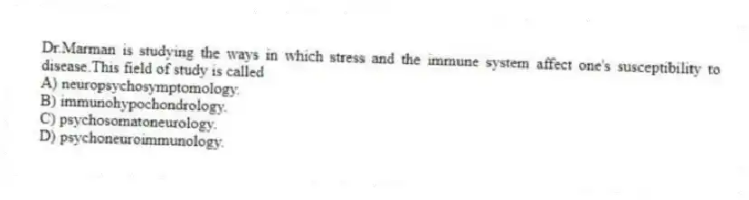 Dr.Marman is studying the ways in which stress and the immune system affect one's susceptibility to disease.This field of study is called
A) neuropsychosymptomology.
B) immunohypochondrology.
C) psychosomatoneurology.
D) psychoneuroimmunology.