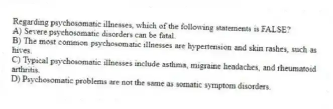 Regarding psychosomatic illnesses, which of the following statements is FALSE?
A) Severe psychosomatic disorders can be fatal.
B) The most common psychosomatic illnesses are hypertension and skin rashes, such as hives.
C) Typical psychosomatic illnesses include asthma, migraine headaches, and rheumatoid arthritis.
D) Psychosomatic problems are not the same as somatic symptom disorders.