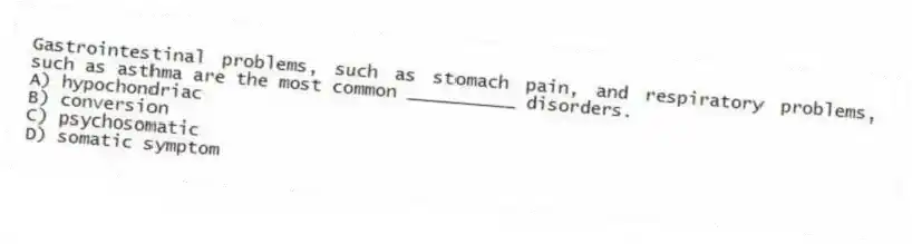 Gastrointestinal problems, such as stomach pain, and respiratory problems, such as asthma are the most common __________ disorders.
A) hypochondriac
B) conversion
C) psychosomatic
D) somatic symptom