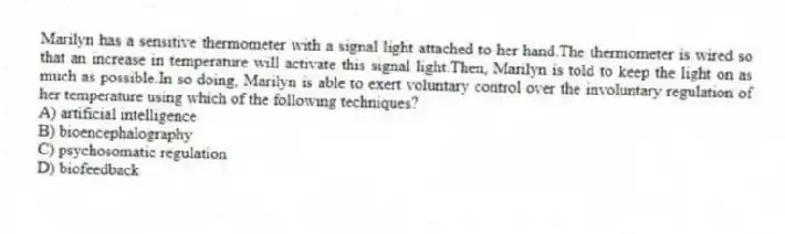 Marilyn has a sensitive thermometer with a signal light attached to her hand.The thermometer is wired so that an increase in temperature will activate this signal light.Then, Marilyn is told to keep the light on as much as possible.In so doing, Marilyn is able to exert voluntary control over the involuntary regulation of her temperature using which of the following techniques?
A) artificial intelligence
B) bioencephalography
C) psychosomatic regulation
D) biofeedback