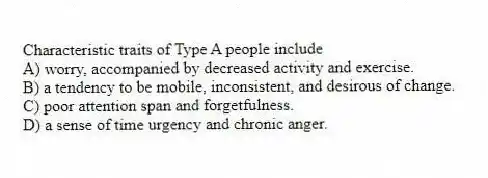 Characteristic traits of Type A people include
A) worry, accompanied by decreased activity and exercise.
B) a tendency to be mobile, inconsistent, and desirous of change.
C) poor attention span and forgetfulness.
D) a sense of time urgency and chronic anger.