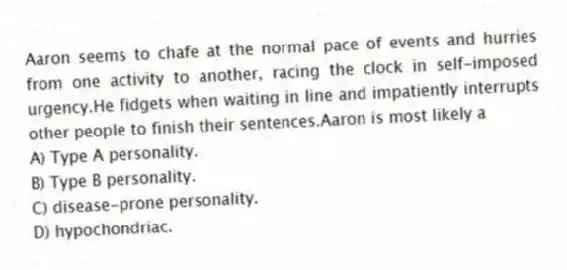 Aaron seems to chafe at the normal pace of events and hurries from one activity to another, racing the clock in self-imposed urgency.He fidgets when waiting in line and impatiently interrupts other people to finish their sentences.Aaron is most likely a
A) Type A personality.
B) Type B personality.
C) disease-prone personality.
D) hypochondriac.