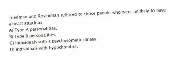 Friedman and Rosenman referred to those people who were unlikely to have a heart attack as
A) Type A personalities.
B) Type B personalities.
C) individuals with a psychosomatic illness.
D) individuals with hypochondria.