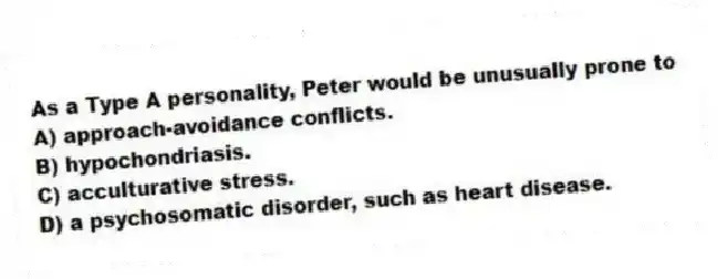 As a Type A personality, Peter would be unusually prone to
A) approach-avoidance conflicts.
B) hypochondriasis.
C) acculturative stress.
D) a psychosomatic disorder, such as heart disease.