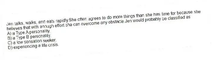 Jen talks, walks, and eats rapidly.She often agrees to do more things than she has time for because she believes that with enough effort she can overcome any obstacle.Jen would probably be classified as
A) a Type A personality.
B) a Type B personality.
C) a low sensation seeker.
D) experiencing a life crisis.