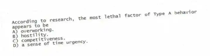 According to research, the most lethal factor of Type A behavior appears to be
A) overworking.
B) hostility.
C) competitiveness.
D) a sense of time urgency.