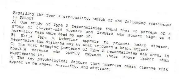 Regarding the Type A personality, which of the following statements is FALSE?
A) One study of Type A personalities found that 15 percent of a group of 25-year-old doctors and lawyers who scored high on a hostility test were dead by age 50.
B) While Type A behavior appears to promote heart disease, depression and distress may be what triggers a heart attack.
C) The most damaging patterns of Type A personalities may occur in hostile persons who openly express their anger rather than suppressing it.
D) The key psychological factors that increase heart disease risk appear to be anger, hostility, and mistrust.