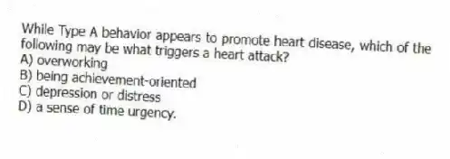 While Type A behavior appears to promote heart disease, which of the following may be what triggers a heart attack?
A) overworking
B) being achievement-oriented
C) depression or distress
D) a sense of time urgency.