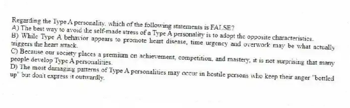 Regarding the Type A personality, which of the following statements is FALSE?
A) The best way to avoid the self-made stress of a Type A personality is to adopt the opposite characteristics.
B) While Type A behavior appears to promote heart disease, time urgency and overwork may be what actually triggers the heart attack.
C) Because our society places a premium on achievement, competition, and mastery, it is not surprising that many people develop Type A personalities.
D) The most damaging patterns of Type A personalities may occur in hostile persons who keep their anger "bottled up" but don't express it outwardly.
