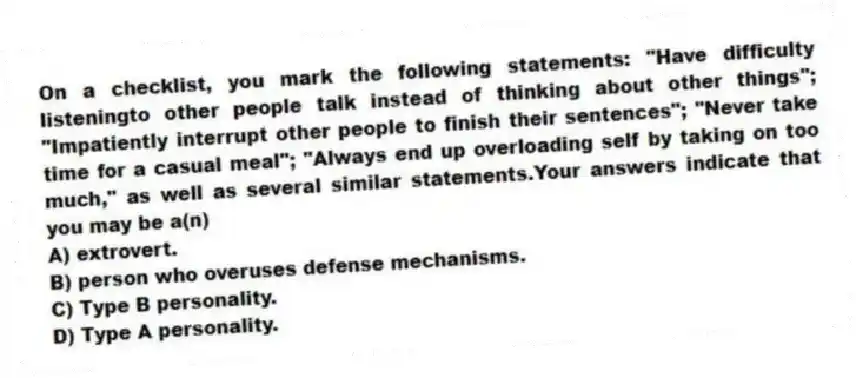 On a checklist, you mark the following statements: "Have difficulty listeningto other people talk instead of thinking about other things"; "Impatiently interrupt other people to finish their sentences"; "Never take time for a casual meal"; "Always end up overloading self by taking on too much," as well as several similar statements.Your answers indicate that you may be a(n)
A) extrovert.
B) person who overuses defense mechanisms.
C) Type B personality.
D) Type A personality.