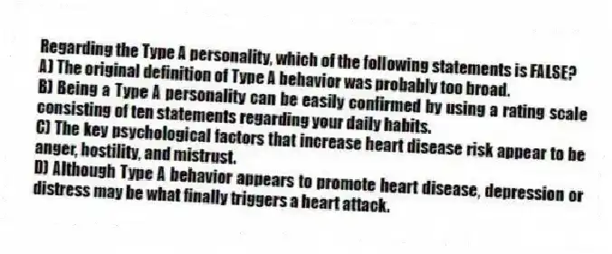 Regarding the Type A personality, which of the following statements is FALSE?
A) The original definition of Type A behavior was probably too broad.
B) Being a Type A personality can be easily confirmed by using a rating scale consisting of ten statements regarding your daily habits.
C) The key psychological factors that increase heart disease risk appear to be anger, hostility, and mistrust.
D) Although Type A behavior appears to promote heart disease, depression or distress may be what finally triggers a heart attack.