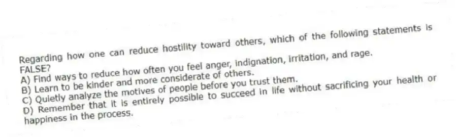 Regarding how one can reduce hostility toward others, which of the following statements is FALSE?
A) Find ways to reduce how often you feel anger, indignation, irritation, and rage.
B) Learn to be kinder and more considerate of others.
C) Quietly analyze the motives of people before you trust them.
D) Remember that it is entirely possible to succeed in life without sacrificing your health or happiness in the process.