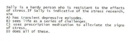 Sally is a hardy person who is resistant to the effects of stress.If Sally is indicative of the stress research, she
A) has transient depressive episodes.
B) sees life as a series of challenges.
C) uses prescription medication to alleviate the signs of stress.
D) does all of these.