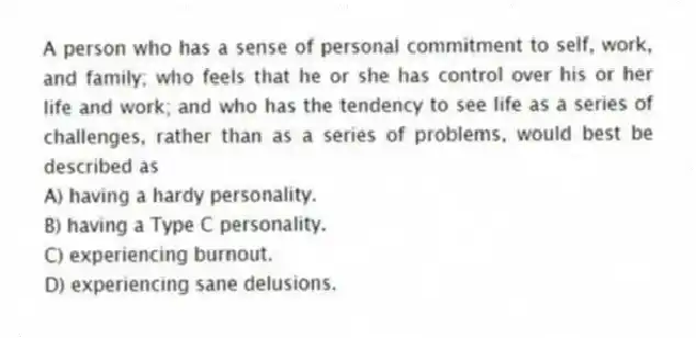 A person who has a sense of personal commitment to self, work, and family; who feels that he or she has control over his or her life and work; and who has the tendency to see life as a series of challenges, rather than as a series of problems, would best be described as
A) having a hardy personality.
B) having a Type C personality.
C) experiencing burnout.
D) experiencing sane delusions.