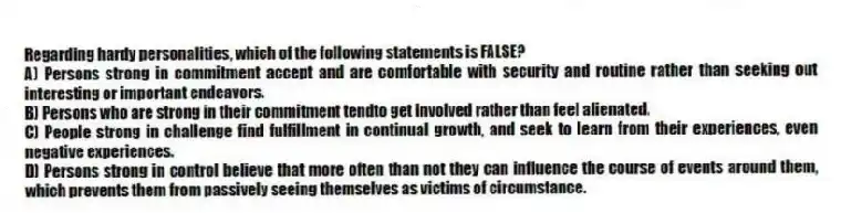 Regarding hardy personalities, which of the following statements is FALSE?
A) Persons strong in commitment accept and are comfortable with security and routine rather than seeking out interesting or important endeavors.
B) Persons who are strong in their commitment tendto get involved rather than feel alienated.
C) People strong in challenge find fulfillment in continual growth, and seek to learn from their experiences, even negative experiences.
D) Persons strong in control believe that more often than not they can influence the course of events around them, which prevents them from passively seeing themselves as victims of circumstance.
