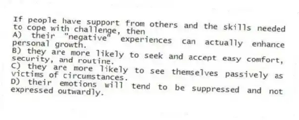 If people have support from others and the skills needed to cope with challenge, then
A) their "negative" experiences can actually enhance personal growth.
B) they are more likely to seek and accept easy comfort, security, and routine.
C) they are more likely to see themselves passively as victims of circumstances.
D) their emotions will tend to be suppressed and not expressed outwardly.