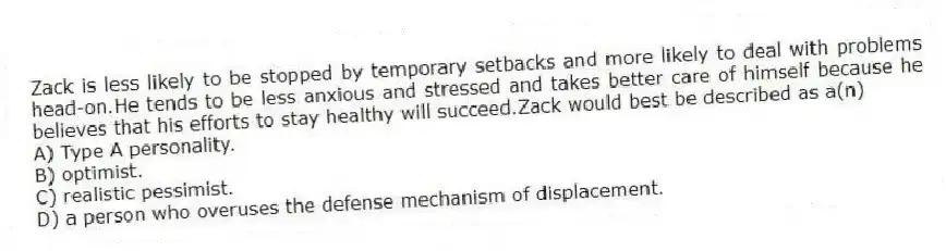 Zack is less likely to be stopped by temporary setbacks and more likely to deal with problems head-on.He tends to be less anxious and stressed and takes better care of himself because he believes that his efforts to stay healthy will succeed.Zack would best be described as a(n)
A) Type A personality.
B) optimist.
C) realistic pessimist.
D) a person who overuses the defense mechanism of displacement.