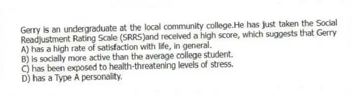 Gerry is an undergraduate at the local community college.He has just taken the Social Readjustment Rating Scale (SRRS)and received a high score, which suggests that Gerry
A) has a high rate of satisfaction with life, in general.
B) is socially more active than the average college student.
C) has been exposed to health-threatening levels of stress.
D) has a Type A personality.