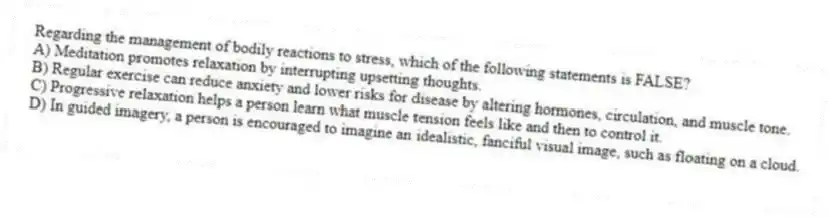 Regarding the management of bodily reactions to stress, which of the following statements is FALSE?
A) Meditation promotes relaxation by interrupting upsetting thoughts.
B) Regular exercise can reduce anxiety and lower risks for disease by altering hormones, circulation, and muscle tone.
C) Progressive relaxation helps a person learn what muscle tension feels like and then to control it.
D) In guided imagery, a person is encouraged to imagine an idealistic, fanciful visual image, such as floating on a cloud.
