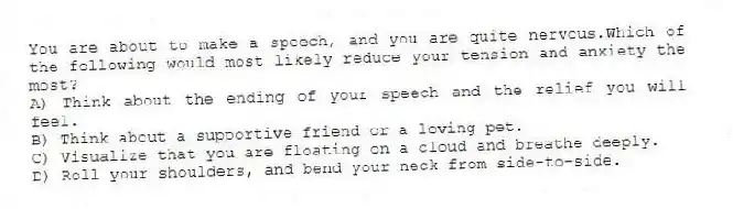 You are about to make a speech, and you are quite nervous.Which of the following would most likely reduce your tension and anxiety the most?
A) Think about the ending of your speech and the relief you will feel.
B) Think about a supportive friend or a loving pet.
C) Visualize that you are floating on a cloud and breathe deeply.
D) Roll your shoulders, and bend your neck from side-to-side.