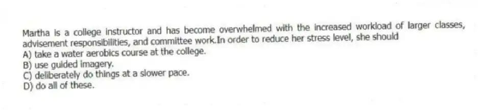 Martha is a college instructor and has become overwhelmed with the increased workload of larger classes, advisement responsibilities, and committee work.In order to reduce her stress level, she should
A) take a water aerobics course at the college.
B) use guided imagery.
C) deliberately do things at a slower pace.
D) do all of these.