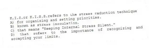 K.I.S.or K.I.S.S.refers to the stress reduction technique
A) for organizing and setting priorities.
B) known as stress inoculation.
C) that means "Keeping Internal Stress Silent."
D) that refers to the importance of recognizing and accepting your limits.