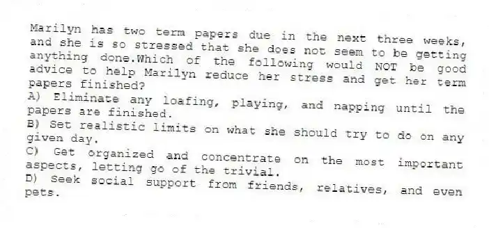 Marilyn has two term papers due in the next three weeks, and she is so stressed that she does not seem to be getting anything done.Which of the following would NOT be good advice to help Marilyn reduce her stress and get her term papers finished?
A) Eliminate any loafing, playing, and napping until the papers are finished.
B) Set realistic limits on what she should try to do on any given day.
C) Get organized and concentrate on the most important aspects, letting go of the trivial.
D) Seek social support from friends, relatives, and even pets.