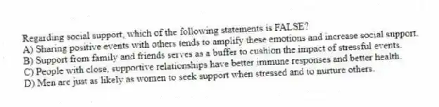 Regarding social support, which of the following statements is FALSE?
A) Sharing positive events with others tends to amplify these emotions and increase social support.
B) Support from family and friends serves as a buffer to cushion the impact of stressful events.
C) People with close, supportive relationships have better immune responses and better health.
D) Men are just as likely as women to seek support when stressed and to nurture others.