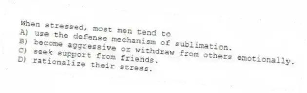 When stressed, most men tend to
A) use the defense mechanism of sublimation.
B) become aggressive or withdraw from others emotionally.
C) seek support from friends.
D) rationalize their stress.
