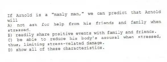 If Arnold is a "manly man," we can predict that Arnold will
A) not ask for help from his friends and family when stressed.
B) readily share positive events with family and friends.
C) be able to reduce his body's arousal when stressed, thus, limiting stress-related damage.
D) show all of these characteristics.