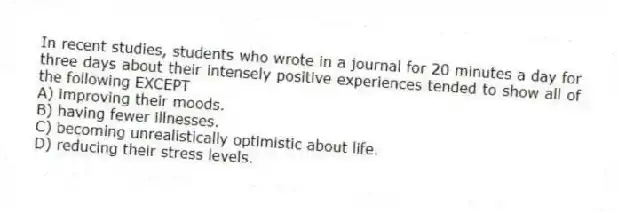 In recent studies, students who wrote in a journal for 20 minutes a day for three days about their intensely positive experiences tended to show all of the following EXCEPT
A) improving their moods.
B) having fewer illnesses.
C) becoming unrealistically optimistic about life.
D) reducing their stress levels.
